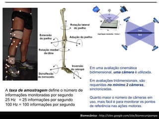 Biomecânica - http://sites.google.com/site/biomecunipampa
Em uma avaliação cinemática
bidimensional, uma câmera é utilizada.
Em avaliações tridimensionais, são
requeridas no mínimo 2 câmeras,
sincronizadas.
Quanto maior o número de câmeras em
uso, mais fácil é para monitorar os pontos
de referência nas ações motoras.
A taxa de amostragem define o número de
informações monitoradas por segundo
25 Hz = 25 informações por segundo
100 Hz = 100 informações por segundo
 