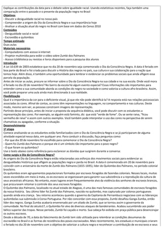 Explique as contribuições da data para o debate sobre igualdade racial. Usando estatísticas recentes, faça também uma
comparação entre o passado e o presente da população negra no Brasil
Objetivos
- Discutir a desigualdade racial no nosso país
- Compreender a origem do Dia da Consciência Negra e sua importância hoje
- Analisar a situação atual do negro no Brasil com base em dados do Censo 2010
Conteúdos
- Desigualdade social e racial
- Escravidão e quilombos
Tempo estimado
Duas aulas
Materiais necessários
- Computadores com acesso à internet
- Projetor multimídia para exibir o vídeo sobre Zumbi dos Palmares
- Acesso à biblioteca ou revistas e livros disponíveis para a pesquisa dos alunos
Introdução
A Lei 10.639 de 2003 estabelece que no dia 20 de novembro seja comemorado o Dia da Consciência Negra. A data é feriado em
boa parte do Brasil e foi criada para discutir a História dos negros no país, sua cultura e sua colaboração para a nação que
temos hoje. Além disso, é também uma oportunidade para lembrar e evidenciar os problemas sociais que ainda afligem essa
parcela da população.
Antes de iniciar as aulas, procure se informar sobre o Dia da Consciência Negra na sua cidade e na sua escola. Onde você mora
é feriado no dia 20 de novembro? No bairro da escola há algum evento especial? Essas informações são importantes para
entender como a sua comunidade aborda as condições do negro na sociedade e como valoriza a cultura afro-brasileira. Assim,
você pode preparar uma aula ainda mais direcionada à sua realidade.
Flexibilização
Qual é a importância da cor para o deficiente visual, já que ele não pode identificá-la? A resposta está nas relações psicossociais
associadas às cores. Afinal de contas, as cores têm representações na linguagem, no comportamento e nas culturas. Deste
modo, mesmo sem ver, as pessoas constroem imagens de representação.
Partindo desse princípio, antes de iniciar a proposta da sequência didática, você pode discutir com os estudantes a
representação das cores. Por exemplo, se alguém está faminto, diz que está "verde de fome". Ou se sente raiva, "ficou
vermelho de raiva" e assim com outros exemplos. Você também pode interpretar o uso das cores na perspectiva de serem
chamativas ou apagadas, conforme a situação.
Desenvolvimento
1ª etapa
Comece analisando se os estudantes estão familiarizados com o Dia da Consciência Negra e se já participaram de alguma
atividade especial nessa data, em qualquer ano. Para conduzir a discussão, faça perguntas como:
- Por que dia 20 de novembro foi escolhido para comemorar o Dia da Consciência Negra?
- Quem foi Zumbi dos Palmares e porque ele é um símbolo tão importante para o povo negro?
- O que foram os quilombos?
Use o texto abaixo como referência para esclarecer as dúvidas que surgirem durante a conversa:
Como surgiu o Dia da Consciência Negra?
As origens do Dia da Consciência Negra estão relacionadas aos esforços dos movimentos sociais para evidenciar as
desigualdades históricas que afligem as populações negra e parda no Brasil. A data é comemorada em 20 de novembro para
coincidir com o aniversário da morte de Zumbi dos Palmares (1655-1695), líder do Quilombo dos Palmares, no período colonial
brasileiro.
Os quilombos eram agrupamentos populacionais formados por escravos foragidos de fazendas coloniais. Nesses locais, muitas
vezes escondidos em meio à mata, os ex-escravos se organizavam para garantir sua subsistência e a reprodução da cultura de
seus ancestrais africanos. No entanto, esses lugares eram frequentemente alvo da violência dos senhores de escravos brancos,
que procuravam retomar o controle dos seus escravos foragidos.
O Quilombo dos Palmares, localizado no atual estado de Alagoas, é uma das mais famosas comunidades de escravos foragidos
da nossa história. Seu último líder foi Zumbi dos Palmares, nascido no quilombo, mas capturado por colonos portugueses
quando ainda era criança. Seu retorno aconteceu quando o governo da Capitania de Pernambuco negociava com as lideranças
quilombolas sua submissão à Coroa Portuguesa. Por não concordar com essa proposta, Zumbi desafiou Ganga Zumba, então
líder dos negros. Ganga Zumba acabaria envenenado por um aliado de Zumbi, que se tornou assim o governante da
comunidade. No final do século17, o Quilombo foi alvo de diversos ataques de bandeirantes. Acabou sucumbindo aos poder
bélico superior das tropas. Nesse período, Zumbi foi caçado e morto. Sua cabeça foi exibida em praça pública para desencorajar
os outros escravos.
Desde a década de 70, a data do falecimento de Zumbi tem sido utilizada para relembrar as condições desumanas da
escravidão no Brasil e as formas de resistência dos povos escravizados. Mais recentemente, leis estaduais e municipais criaram
o feriado no dia 20 de novembro com o objetivo de valorizar a cultura negra e reconhecer a contribuição de ex-escravos e seus
 