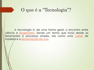 O que é a “Tecnologia”?
A tecnologia é, de uma forma geral, o encontro entre
ciência e engenharia. Sendo um termo que inclui desde as
ferramentas e processos simples, tais como uma colher de
madeira e a fermentação da uva.
 