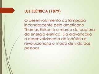 LUZ ELÉTRICA (1879)
O desenvolvimento da lâmpada
incandescente pelo americano
Thomas Edison é o marco da captura
da energia elétrica. Ela alavancaria
o desenvolvimento da indústria e
revolucionaria o modo de vida das
pessoas.
 
