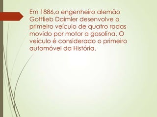 Em 1886,o engenheiro alemão
Gottlieb Daimler desenvolve o
primeiro veículo de quatro rodas
movido por motor a gasolina. O
veículo é considerado o primeiro
automóvel da História.
 
