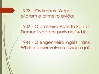 1903 – Os irmãos Wright
pilotam o primeiro avião;
1906 - O brasileiro Alberto Santos
Dumont voa em paris no 14 bis;
1941 - O engenheiro inglês Frank
Whittle desenvolve o avião a jato.
 