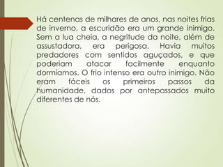 Há centenas de milhares de anos, nas noites frias
de inverno, a escuridão era um grande inimigo.
Sem a lua cheia, a negritude da noite, além de
assustadora, era perigosa. Havia muitos
predadores com sentidos aguçados, e que
poderiam atacar facilmente enquanto
dormíamos. O frio intenso era outro inimigo. Não
eram fáceis os primeiros passos da
humanidade, dados por antepassados muito
diferentes de nós.
 