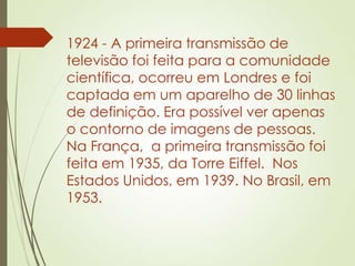 1924 - A primeira transmissão de
televisão foi feita para a comunidade
científica, ocorreu em Londres e foi
captada em um aparelho de 30 linhas
de definição. Era possível ver apenas
o contorno de imagens de pessoas.
Na França, a primeira transmissão foi
feita em 1935, da Torre Eiffel. Nos
Estados Unidos, em 1939. No Brasil, em
1953.
 