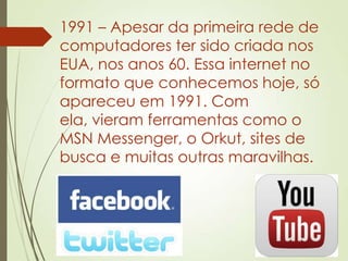 1991 – Apesar da primeira rede de
computadores ter sido criada nos
EUA, nos anos 60. Essa internet no
formato que conhecemos hoje, só
apareceu em 1991. Com
ela, vieram ferramentas como o
MSN Messenger, o Orkut, sites de
busca e muitas outras maravilhas.
 