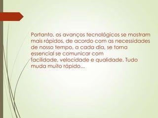 Portanto, os avanços tecnológicos se mostram
mais rápidos, de acordo com as necessidades
de nosso tempo, a cada dia, se torna
essencial se comunicar com
facilidade, velocidade e qualidade. Tudo
muda muito rápido...
 