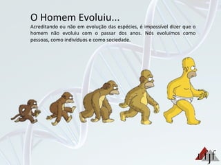 O	
  Homem	
  Evoluiu...	
  
Acreditando	
  ou	
  não	
  em	
  evolução	
  das	
  espécies,	
  é	
  impossível	
  dizer	
  que	
  o	
  
homem	
   não	
   evoluiu	
   com	
   o	
   passar	
   dos	
   anos.	
   Nós	
   evoluímos	
   como	
  
pessoas,	
  como	
  indivíduos	
  e	
  como	
  sociedade.	
  
 