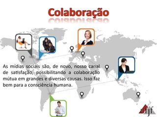 As	
   mídias	
   sociais	
   são,	
   de	
   novo,	
   nosso	
   canal	
  
de	
   sa3sfação,	
   possibilitando	
   a	
   colaboração	
  
mútua	
  em	
  grandes	
  e	
  diversas	
  causas.	
  Isso	
  faz	
  
bem	
  para	
  a	
  consciência	
  humana.	
  
 