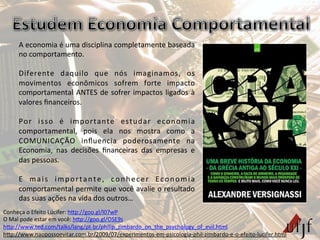 A	
  economia	
  é	
  uma	
  disciplina	
  completamente	
  baseada	
  
no	
  comportamento.	
  	
  
	
  
Diferente	
   daquilo	
   que	
   nós	
   imaginamos,	
   os	
  
movimentos	
   econômicos	
   sofrem	
   forte	
   impacto	
  
comportamental	
  ANTES	
  de	
  sofrer	
  impactos	
  ligados	
  à	
  
valores	
  ﬁnanceiros.	
  
	
  
Por	
   isso	
   é	
   importante	
   estudar	
   economia	
  
comportamental,	
   pois	
   ela	
   nos	
   mostra	
   como	
   a	
  
COMUNICAÇÃO	
   inﬂuencia	
   poderosamente	
   na	
  
Economia,	
   nas	
   decisões	
   ﬁnanceiras	
   das	
   empresas	
   e	
  
das	
  pessoas.	
  
	
  
E	
   mais	
   importante,	
   conhecer	
   Economia	
  
comportamental	
  permite	
  que	
  você	
  avalie	
  o	
  resultado	
  
das	
  suas	
  ações	
  na	
  vida	
  dos	
  outros…	
  
Conheça	
  o	
  Efeito	
  Lúcifer:	
  hBp://goo.gl/l07wP	
  	
  
O	
  Mal	
  pode	
  estar	
  em	
  você:	
  hBp://goo.gl/OSE9s	
  	
  
hBp://www.ted.com/talks/lang/pt-­‐br/philip_zimbardo_on_the_psychology_of_evil.html	
  	
  
hBp://www.naopossoevitar.com.br/2009/07/experimentos-­‐em-­‐psicologia-­‐phil-­‐zimbardo-­‐e-­‐o-­‐efeito-­‐lucifer.html	
  
 