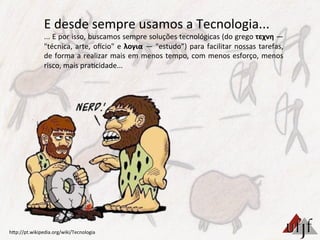 E	
  desde	
  sempre	
  usamos	
  a	
  Tecnologia...	
  
...	
  E	
  por	
  isso,	
  buscamos	
  sempre	
  soluções	
  tecnológicas	
  (do	
  grego	
  τεχνη	
  —	
  
"técnica,	
  arte,	
  oecio"	
  e	
  λογια	
  —	
  "estudo”)	
  para	
  facilitar	
  nossas	
  tarefas,	
  
de	
  forma	
  a	
  realizar	
  mais	
  em	
  menos	
  tempo,	
  com	
  menos	
  esforço,	
  menos	
  
risco,	
  mais	
  pra3cidade...	
  
hBp://pt.wikipedia.org/wiki/Tecnologia	
  
 