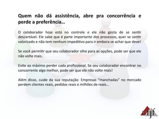 Quem	
   não	
   dá	
   assistência,	
   abre	
   pra	
   concorrência	
   e	
  
perde	
  a	
  preferência…	
  
	
  
O	
   colaborador	
   hoje	
   está	
   no	
   controle	
   e	
   ele	
   não	
   gosta	
   de	
   se	
   sen3r	
  
descartável.	
  Ele	
  sabe	
  que	
  é	
  parte	
  importante	
  dos	
  processos,	
  quer	
  se	
  sen3r	
  
valorizado	
  e	
  não	
  tem	
  nenhum	
  impedi3vo	
  para	
  ir	
  embora	
  se	
  achar	
  que	
  deve!	
  	
  
	
  
Se	
  você	
  permi3r	
  que	
  seu	
  colaborador	
  olhe	
  para	
  as	
  opções,	
  pode	
  ser	
  que	
  ele	
  
não	
  volte	
  mais.	
  
	
  
Evite	
  ao	
  máximo	
  perder	
  cada	
  proﬁssional.	
  Se	
  seu	
  colaborador	
  encontrar	
  no	
  
concorrente	
  algo	
  melhor,	
  pode	
  ser	
  que	
  ele	
  não	
  volte	
  mais!	
  
	
  
Além	
   disso,	
   cuide	
   da	
   sua	
   reputação:	
   Empresas	
   “manchadas”	
   no	
   mercado	
  
perdem	
  clientes	
  reais,	
  pedidos	
  reais	
  e	
  milhões	
  de	
  reais…	
  
 