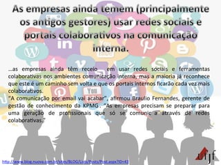 hBp://www.blog.nuova.com.br/sites/BLOG/Lists/Posts/Post.aspx?ID=43	
  
…as	
   empresas	
   ainda	
   têm	
   receio	
   em	
   usar	
   redes	
   sociais	
   e	
   ferramentas	
  
colabora3vas	
  nos	
  ambientes	
  comunicação	
  interna,	
  mas	
  a	
  maioria	
  já	
  reconhece	
  
que	
  este	
  é	
  um	
  caminho	
  sem	
  volta	
  e	
  que	
  os	
  portais	
  internos	
  ﬁcarão	
  cada	
  vez	
  mais	
  
colabora3vos.	
  	
  	
  
“A	
  comunicação	
  por	
  email	
  vai	
  acabar”,	
  aﬁrmou	
  Braulio	
  Fernandes,	
  gerente	
  de	
  
gestão	
   de	
   conhecimento	
   da	
   KPMG .	
   “As	
   empresas	
   precisam	
   se	
   preparar	
   para	
  
uma	
   geração	
   de	
   proﬁssionais	
   que	
   só	
   se	
   comunic a	
   através	
   de	
   redes	
  
colabora3vas.”	
  
 