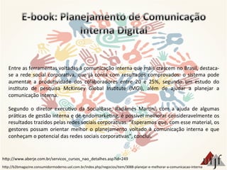 Entre	
  as	
  ferramentas	
  voltadas	
  à	
  comunicação	
  interna	
  que	
  mais	
  crescem	
  no	
  Brasil,	
  destaca-­‐
se	
  a	
  rede	
  social	
  corpora3va,	
  que	
  já	
  conta	
  com	
  resultados	
  comprovados:	
  o	
  sistema	
  pode	
  
aumentar	
   a	
   produ3vidade	
   dos	
   colaboradores	
   entre	
   20	
   e	
   25%,	
   segundo	
   um	
   estudo	
   do	
  
ins3tuto	
   de	
   pesquisa	
   McKinsey	
   Global	
   Ins3tute	
   (MGI),	
   além	
   de	
   ajudar	
   a	
   planejar	
   a	
  
comunicação	
  interna.	
  
	
  
Segundo	
   o	
   diretor	
   execu3vo	
   da	
   SocialBase,	
   Radamés	
   Mar3ni,	
   com	
   a	
   ajuda	
   de	
   algumas	
  
prá3cas	
  de	
  gestão	
  interna	
  e	
  de	
  endomarke3ng,	
  é	
  possível	
  melhorar	
  consideravelmente	
  os	
  
resultados	
  trazidos	
  pelas	
  redes	
  sociais	
  corpora3vas.	
  “Esperamos	
  que,	
  com	
  esse	
  material,	
  os	
  
gestores	
   possam	
   orientar	
   melhor	
   o	
   planejamento	
   voltado	
   à	
   comunicação	
   interna	
   e	
   que	
  
conheçam	
  o	
  potencial	
  das	
  redes	
  sociais	
  corpora3vas”,	
  conclui.	
  
hBp://b2bmagazine.consumidormoderno.uol.com.br/index.php/negocios/item/3088-­‐planejar-­‐e-­‐melhorar-­‐a-­‐comunicacao-­‐interna	
  
hBp://www.aberje.com.br/servicos_cursos_nao_detalhes.asp?id=249	
  
 