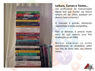 Leitura,	
  Cursos	
  e	
  Testes…	
  
Um	
   proﬁssional	
   de	
   Comunicação	
  
Digital	
   tem	
   que	
   manter	
   sua	
   leitura	
  
sempre	
   em	
   dia.	
   (Aliás,	
   qualquer	
   um	
  
deveria	
  fazer	
  o	
  mesmo.)	
  
	
  
O	
   mercado	
   é	
   grande,	
   altamente	
  
segmentado	
  e	
  muito	
  compe33vo.	
  
	
  
Para	
   se	
   destacar,	
   é	
   preciso	
   muito	
  
mais	
   do	
   que	
   apenas	
   uma	
   Pós	
  
Graduação	
  ou	
  um	
  MBA.	
  
	
  
M u i t a s	
   e m p r e s a s	
   j á	
   e s t ã o	
  
ques3onando	
   os	
   candidatos	
   sobre	
  
sua	
   lista	
   de	
   livros	
   lidos	
   nos	
   úl3mos	
  
meses.	
  
 