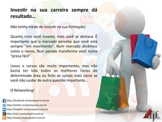 Inves:r	
   na	
   sua	
   carreira	
   sempre	
   dá	
  
resultado…	
  
	
  
Não	
  tenha	
  medo	
  de	
  inves3r	
  na	
  sua	
  formação!	
  
	
  
Quanto	
  mais	
  você	
  investe,	
  mais	
  você	
  se	
  destaca.	
  É	
  
importante	
   que	
   o	
   mercado	
   perceba	
   que	
   você	
   está	
  
sempre	
   “em	
   movimento”.	
   Num	
   mercado	
   dinâmico	
  
como	
  o	
  nosso,	
  ﬁcar	
  parado	
  transforma	
  você	
  numa	
  
“presa	
  fácil”	
  
	
  
Livros	
   e	
   cursos	
   são	
   muito	
   importantes,	
   mas	
   não	
  
basta	
   ter	
   lido	
   todos	
   os	
   melhores	
   livros	
   de	
  
determinada	
  área	
  ou	
  feito	
  os	
  cursos	
  mais	
  caros	
  se	
  
você	
  não	
  cuidar	
  de	
  outra	
  questão	
  importante…	
  
	
  
O	
  Networking!	
  
hBp://facebook.renatosiqueira.com.br	
  
hBp://twiBer.renatosiqueira.com.br	
  
hBp://linkedin.renatosiqueira.com.br	
  
hBp://plus.renatosiqueira.com.br	
  
hBp://www.renatosiqueira.com.br	
  
 