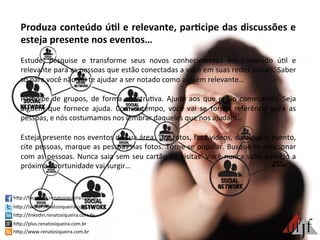 Produza	
  conteúdo	
  ú:l	
  e	
  relevante,	
  par:cipe	
  das	
  discussões	
  e	
  
esteja	
  presente	
  nos	
  eventos…	
  
	
  
Estude,	
   pesquise	
   e	
   transforme	
   seus	
   novos	
   conhecimentos	
   em	
   conteúdo	
   ú3l	
   e	
  
relevante	
  para	
  as	
  pessoas	
  que	
  estão	
  conectadas	
  a	
  você	
  em	
  suas	
  redes	
  sociais.	
  Saber	
  
só	
  para	
  você	
  não	
  vai	
  te	
  ajudar	
  a	
  ser	
  notado	
  como	
  alguém	
  relevante…	
  
	
  
Par3cipe	
   de	
   grupos,	
   de	
   forma	
   constru3va.	
   Ajude	
   aos	
   que	
   estão	
   começando.	
   Seja	
  
alguém	
   que	
   fornece	
   ajuda.	
   Com	
   o	
   tempo,	
   você	
   vai	
   se	
   tornar	
   referência	
   para	
   as	
  
pessoas,	
  e	
  nós	
  costumamos	
  nos	
  lembrar	
  daqueles	
  que	
  nos	
  ajudam…	
  	
  
	
  
Esteja	
  presente	
  nos	
  eventos	
  da	
  sua	
  área.	
  Tire	
  fotos,	
  faça	
  vídeos,	
  divulgue	
  o	
  evento,	
  
cite	
  pessoas,	
  marque	
  as	
  pessoas	
  nas	
  fotos.	
  Torne-­‐se	
  popular.	
  Busque	
  se	
  relacionar	
  
com	
  as	
  pessoas.	
  Nunca	
  saia	
  sem	
  seu	
  cartão	
  de	
  visitas.	
  Você	
  nunca	
  sabe	
  quando	
  a	
  
próxima	
  oportunidade	
  vai	
  surgir…	
  
	
  
hBp://facebook.renatosiqueira.com.br	
  
hBp://twiBer.renatosiqueira.com.br	
  
hBp://linkedin.renatosiqueira.com.br	
  
hBp://plus.renatosiqueira.com.br	
  
hBp://www.renatosiqueira.com.br	
  
 