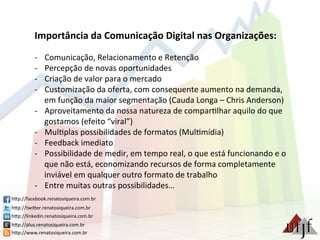 Importância	
  da	
  Comunicação	
  Digital	
  nas	
  Organizações:	
  
	
  
-­‐  Comunicação,	
  Relacionamento	
  e	
  Retenção	
  
-­‐  Percepção	
  de	
  novas	
  oportunidades	
  
-­‐  Criação	
  de	
  valor	
  para	
  o	
  mercado	
  
-­‐  Customização	
  da	
  oferta,	
  com	
  consequente	
  aumento	
  na	
  demanda,	
  
em	
  função	
  da	
  maior	
  segmentação	
  (Cauda	
  Longa	
  –	
  Chris	
  Anderson)	
  
-­‐  Aproveitamento	
  da	
  nossa	
  natureza	
  de	
  compar3lhar	
  aquilo	
  do	
  que	
  
gostamos	
  (efeito	
  “viral”)	
  	
  
-­‐  Mul3plas	
  possibilidades	
  de	
  formatos	
  (Mul3mídia)	
  
-­‐  Feedback	
  imediato	
  
-­‐  Possibilidade	
  de	
  medir,	
  em	
  tempo	
  real,	
  o	
  que	
  está	
  funcionando	
  e	
  o	
  
que	
  não	
  está,	
  economizando	
  recursos	
  de	
  forma	
  completamente	
  
inviável	
  em	
  qualquer	
  outro	
  formato	
  de	
  trabalho	
  
-­‐  Entre	
  muitas	
  outras	
  possibilidades…	
  
hBp://facebook.renatosiqueira.com.br	
  
hBp://twiBer.renatosiqueira.com.br	
  
hBp://linkedin.renatosiqueira.com.br	
  
hBp://plus.renatosiqueira.com.br	
  
hBp://www.renatosiqueira.com.br	
  
 