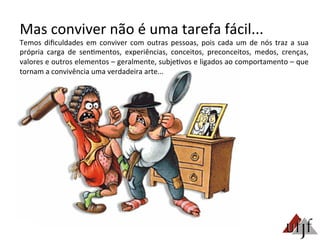 Mas	
  conviver	
  não	
  é	
  uma	
  tarefa	
  fácil...	
  
Temos	
  diﬁculdades	
  em	
  conviver	
  com	
  outras	
  pessoas,	
  pois	
  cada	
  um	
  de	
  nós	
  traz	
  a	
  sua	
  
própria	
   carga	
   de	
   sen3mentos,	
   experiências,	
   conceitos,	
   preconceitos,	
   medos,	
   crenças,	
  
valores	
  e	
  outros	
  elementos	
  –	
  geralmente,	
  subje3vos	
  e	
  ligados	
  ao	
  comportamento	
  –	
  que	
  
tornam	
  a	
  convivência	
  uma	
  verdadeira	
  arte...	
  
 