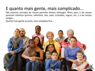 E	
  quanto	
  mais	
  gente,	
  mais	
  complicado...	
  
Nós	
  estamos	
  cercados	
  de	
  nossos	
  parentes	
  diretos	
  (cônjuges,	
  ﬁlhos,	
  pais...),	
  de	
  nossos	
  
parentes	
  indiretos	
  (primos,	
  sobrinhos,	
  3os,	
  avós,	
  cunhados,	
  sogros,	
  etc...)	
  e	
  de	
  nossos	
  
amigos...	
  
Quanto	
  mais	
  gente	
  se	
  junta,	
  mais	
  complexo	
  ﬁca...	
  	
  
 