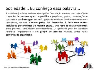 Sociedade...	
  Eu	
  conheço	
  essa	
  palavra...	
  
A	
  sociedade	
  (do	
  la3m:	
  societas,	
  que	
  signiﬁca	
  "associação	
  amistosa	
  com	
  outros")	
  é	
  o	
  
conjunto	
   de	
   pessoas	
   que	
   compar:lham	
   propósitos,	
   gostos,	
   preocupações	
   e	
  
costumes,	
  e	
  que	
  interagem	
  entre	
  si…	
  grupo	
  de	
  indivíduos	
  que	
  formam	
  um	
  sistema	
  
semi-­‐aberto,	
   no	
   qual	
   a	
   maior	
   parte	
   das	
   interações	
   é	
   feita	
   com	
   outros	
  
indivíduos	
  pertencentes	
  ao	
  mesmo	
  grupo…	
  uma	
  rede	
  de	
  relacionamentos	
  
entre	
   pessoas…	
   comunidade	
   interdependente.	
   O	
   signiﬁcado	
   geral	
   de	
   sociedade	
  
refere-­‐se	
   simplesmente	
   a	
   um	
   grupo	
   de	
   pessoas	
   vivendo	
   juntas	
   numa	
  
comunidade	
  organizada.	
  
hBps://pt.wikipedia.org/wiki/Sociedade	
  
 
