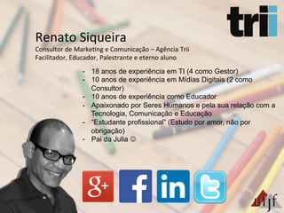 Renato	
  Siqueira	
  
Consultor	
  de	
  Marke3ng	
  e	
  Comunicação	
  –	
  Agência	
  Trii	
  
Facilitador,	
  Educador,	
  Palestrante	
  e	
  eterno	
  aluno	
  
-  18 anos de experiência em TI (4 como Gestor)
-  10 anos de experiência em Mídias Digitais (2 como
Consultor)
-  10 anos de experiência como Educador
-  Apaixonado por Seres Humanos e pela sua relação com a
Tecnologia, Comunicação e Educação
-  “Estudante profissional” (Estudo por amor, não por
obrigação)
-  Pai da Julia J
 