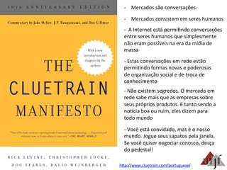 -­‐  Mercados	
  são	
  conversações.	
  
-­‐  Mercados	
  consistem	
  em	
  seres	
  humanos	
  
-­‐	
  	
  A	
  Internet	
  está	
  permi3ndo	
  conversações	
  
entre	
  seres	
  humanos	
  que	
  simplesmente	
  
não	
  eram	
  possíveis	
  na	
  era	
  da	
  mídia	
  de	
  
massa	
  
-­‐	
  Estas	
  conversações	
  em	
  rede	
  estão	
  
permi3ndo	
  formas	
  novas	
  e	
  poderosas	
  
de	
  organização	
  social	
  e	
  de	
  troca	
  de	
  
conhecimento	
  
-­‐	
  Não	
  existem	
  segredos.	
  O	
  mercado	
  em	
  
rede	
  sabe	
  mais	
  que	
  as	
  empresas	
  sobre	
  
seus	
  próprios	
  produtos.	
  E	
  tanto	
  sendo	
  a	
  
noncia	
  boa	
  ou	
  ruim,	
  eles	
  dizem	
  para	
  
todo	
  mundo	
  
-­‐	
  Você	
  está	
  convidado,	
  mas	
  é	
  o	
  nosso	
  
mundo.	
  Jogue	
  seus	
  sapatos	
  pela	
  janela.	
  
Se	
  você	
  quiser	
  negociar	
  conosco,	
  desça	
  
do	
  pedestal!	
  
hBp://www.cluetrain.com/portuguese/	
  
 