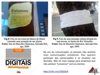 Na	
   era	
   da	
   comunicação,	
   as	
   pessoas	
   não	
   aceitam	
  
mais	
   comunicações	
   unilaterais.	
   Elas	
   querem	
  
par3cipar	
   das	
   conversações	
   e	
   se	
   envolver	
   nas	
  
decisões.	
  Não	
  há	
  mais	
  espaço	
  para	
  empresas	
  que	
  
não	
  aceitam	
  “conversar”	
  com	
  os	
  clientes.	
  
hBp://sdrv.ms/1fQOZeP	
  
 