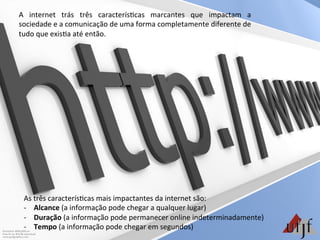 As	
  três	
  caracterís3cas	
  mais	
  impactantes	
  da	
  internet	
  são:	
  
-­‐  Alcance	
  (a	
  informação	
  pode	
  chegar	
  a	
  qualquer	
  lugar)	
  
-­‐  Duração	
  (a	
  informação	
  pode	
  permanecer	
  online	
  indeterminadamente)	
  
-­‐  Tempo	
  (a	
  informação	
  pode	
  chegar	
  em	
  segundos)	
  
A	
   internet	
   trás	
   três	
   caracterís3cas	
   marcantes	
   que	
   impactam	
   a	
  
sociedade	
  e	
  a	
  comunicação	
  de	
  uma	
  forma	
  completamente	
  diferente	
  de	
  
tudo	
  que	
  exis3a	
  até	
  então.	
  
 