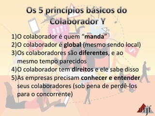 1) O	
  colaborador	
  é	
  quem	
  “manda”	
  
2) O	
  colaborador	
  é	
  global	
  (mesmo	
  sendo	
  local)	
  
3) Os	
  colaboradores	
  são	
  diferentes,	
  e	
  ao	
  
mesmo	
  tempo	
  parecidos	
  
4) O	
  colaborador	
  tem	
  direitos	
  e	
  ele	
  sabe	
  disso	
  
5) As	
  empresas	
  precisam	
  conhecer	
  e	
  entender	
  
seus	
  colaboradores	
  (sob	
  pena	
  de	
  perdê-­‐los	
  
para	
  o	
  concorrente)	
  
 