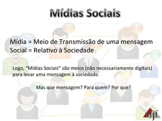 Mídia	
  =	
  Meio	
  de	
  Transmissão	
  de	
  uma	
  mensagem	
  
Social	
  =	
  Rela3vo	
  à	
  Sociedade	
  
Logo,	
  “Mídias	
  Sociais”	
  são	
  meios	
  (não	
  necessariamente	
  digitais)	
  
para	
  levar	
  uma	
  mensagem	
  à	
  sociedade.	
  
	
  
Mas	
  que	
  mensagem?	
  Para	
  quem?	
  Por	
  que?	
  
 