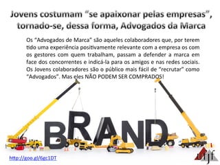 hBp://goo.gl/6gc1DT	
  
Os	
  “Advogados	
  de	
  Marca”	
  são	
  aqueles	
  colaboradores	
  que,	
  por	
  terem	
  
3do	
  uma	
  experiência	
  posi3vamente	
  relevante	
  com	
  a	
  empresa	
  os	
  com	
  
os	
   gestores	
   com	
   quem	
   trabalham,	
   passam	
   a	
   defender	
   a	
   marca	
   em	
  
face	
  dos	
  concorrentes	
  e	
  indicá-­‐la	
  para	
  os	
  amigos	
  e	
  nas	
  redes	
  sociais.	
  
Os	
  Jovens	
  colaboradores	
  são	
  o	
  público	
  mais	
  fácil	
  de	
  “recrutar”	
  como	
  
“Advogados”.	
  Mas	
  eles	
  NÃO	
  PODEM	
  SER	
  COMPRADOS!	
  	
  	
  
 