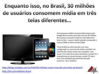 hBp://bit.ly/mul3telas-­‐brasil	
  
Uma	
  pesquisa	
  inédita	
  encomendada	
  à	
  Ipsos	
  pelo	
  
Google	
  Brasil	
  revelou	
  que	
  hoje	
  mais	
  de	
  30	
  milhões	
  
de	
  usuários	
  consomem	
  mídia	
  em	
  três	
  diferentes	
  
telas	
  no	
  País	
  –	
  quase	
  o	
  dobro	
  quando	
  comparado	
  à	
  
França	
  (19M)	
  ou	
  Reino	
  Unido	
  (16M).	
  
	
  
“Essa	
  tendência	
  está	
  trazendo	
  uma	
  nova	
  
conﬁguração	
  no	
  consumo	
  de	
  mídia	
  e	
  também	
  um	
  
caminho	
  de	
  compra	
  ainda	
  mais	
  complexo:	
  com	
  
quase	
  7	
  em	
  cada	
  10	
  usuários	
  brasileiros	
  usando	
  TV	
  e	
  
smartphones	
  ao	
  mesmo	
  tempo,	
  assis3r	
  TV	
  não	
  é	
  
mais	
  uma	
  a3vidade	
  que	
  demanda	
  atenção	
  
exclusiva”,	
  diz	
  o	
  relatório.	
  
hBp://blogs.estadao.com.br/link/30-­‐milhoes-­‐usam-­‐mais-­‐de-­‐uma-­‐tela-­‐no-­‐brasil/	
  
 