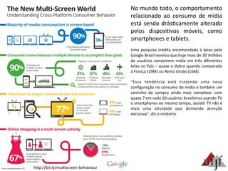 No	
  mundo	
  todo,	
  o	
  comportamento	
  
relacionado	
   ao	
   consumo	
   de	
   mídia	
  
está	
  sendo	
  drás3camente	
  alterado	
  
pelos	
   disposi3vos	
   móveis,	
   como	
  
smartphones	
  e	
  tablets.	
  
	
  
Uma	
  pesquisa	
  inédita	
  encomendada	
  à	
  Ipsos	
  pelo	
  
Google	
  Brasil	
  revelou	
  que	
  hoje	
  mais	
  de	
  30	
  milhões	
  
de	
   usuários	
   consomem	
   mídia	
   em	
   três	
   diferentes	
  
telas	
  no	
  País	
  –	
  quase	
  o	
  dobro	
  quando	
  comparado	
  
à	
  França	
  (19M)	
  ou	
  Reino	
  Unido	
  (16M).	
  
	
  
“Essa	
   tendência	
   está	
   trazendo	
   uma	
   nova	
  
conﬁguração	
  no	
  consumo	
  de	
  mídia	
  e	
  também	
  um	
  
caminho	
   de	
   compra	
   ainda	
   mais	
   complexo:	
   com	
  
quase	
  7	
  em	
  cada	
  10	
  usuários	
  brasileiros	
  usando	
  TV	
  
e	
  smartphones	
  ao	
  mesmo	
  tempo,	
  assis3r	
  TV	
  não	
  é	
  
mais	
   uma	
   a3vidade	
   que	
   demanda	
   atenção	
  
exclusiva”,	
  diz	
  o	
  relatório.	
  
hBp://bit.ly/mul3screen-­‐behaviour	
  
 