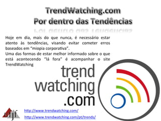 Hoje	
   em	
   dia,	
   mais	
   do	
   que	
   nunca,	
   é	
   necessário	
   estar	
  
atento	
   às	
   tendências,	
   visando	
   evitar	
   cometer	
   erros	
  
baseados	
  em	
  “miopia	
  corpora3va”.	
  
Uma	
  das	
  formas	
  de	
  estar	
  melhor	
  informado	
  sobre	
  o	
  que	
  
está	
   acontecendo	
   “lá	
   fora”	
   é	
   acompanhar	
   o	
   site	
  
TrendWatching	
  
hBp://www.trendwatching.com/	
  
hBp://www.trendwatching.com/pt/trends/	
  
 