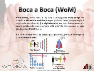 Boca-­‐a-­‐boca,	
   nada	
   mais	
   é,	
   do	
   que	
   a	
   propaganda	
   mais	
   an:ga	
   do	
  
mundo,	
  é	
  eﬁciente	
  e	
  mais	
  barata	
  que	
  qualquer	
  outra,	
  é	
  aquela	
  que	
  é	
  
repassada	
   verbalmente	
   (ou	
   digitalmente),	
   ou	
   seja	
   diretamente	
   por	
  
aquele	
  colaborador	
  que	
  realmente	
  está	
  sa3sfeito	
  com	
  a	
  empresa,	
  suas	
  
condições	
  de	
  trabalho,	
  etc.	
  	
  
	
  
É	
  a	
  forma	
  direta	
  e	
  oral	
  de	
  pessoa	
  para	
  pessoa(s),	
  por	
  isso	
  emprega-­‐se	
  
o	
  termo	
  Boca-­‐a-­‐boca.	
  	
  	
  
 