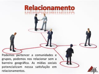Podemos	
   pertencer	
   a	
   comunidades	
   e	
  
grupos,	
   podemos	
   nos	
   relacionar	
   sem	
   a	
  
barreira	
   geográﬁca.	
   As	
   mídias	
   sociais	
  
potencializam	
   nossa	
   sa3sfação	
   em	
  
relacionamentos.	
  
 