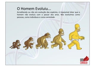 O	
  Homem	
  Evoluiu...	
  
Acreditando	
  ou	
  não	
  em	
  evolução	
  das	
  espécies,	
  é	
  impossível	
  dizer	
  que	
  o	
  
homem	
   não	
   evoluiu	
   com	
   o	
   passar	
   dos	
   anos.	
   Nós	
   evoluímos	
   como	
  
pessoas,	
  como	
  indivíduos	
  e	
  como	
  sociedade.	
  
 