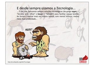 E	
  desde	
  sempre	
  usamos	
  a	
  Tecnologia...	
  
...	
  E	
  por	
  isso,	
  buscamos	
  sempre	
  soluções	
  tecnológicas	
  (do	
  grego	
  τεχνη	
  —	
  
"técnica,	
  arte,	
  o_cio"	
  e	
  λογια	
  —	
  "estudo”)	
  para	
  facilitar	
  nossas	
  tarefas,	
  
de	
  forma	
  a	
  realizar	
  mais	
  em	
  menos	
  tempo,	
  com	
  menos	
  esforço,	
  menos	
  
risco,	
  mais	
  pra3cidade...	
  
hap://pt.wikipedia.org/wiki/Tecnologia	
  
 