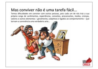Mas	
  conviver	
  não	
  é	
  uma	
  tarefa	
  fácil...	
  
Temos	
  diﬁculdades	
  em	
  conviver	
  com	
  outras	
  pessoas,	
  pois	
  cada	
  um	
  de	
  nós	
  traz	
  a	
  sua	
  
própria	
   carga	
   de	
   sen3mentos,	
   experiências,	
   conceitos,	
   preconceitos,	
   medos,	
   crenças,	
  
valores	
  e	
  outros	
  elementos	
  –	
  geralmente,	
  subje3vos	
  e	
  ligados	
  ao	
  comportamento	
  –	
  que	
  
tornam	
  a	
  convivência	
  uma	
  verdadeira	
  arte...	
  
 