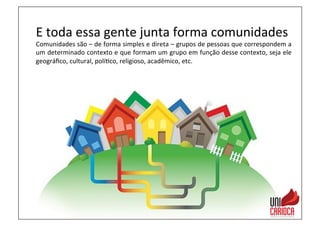 E	
  toda	
  essa	
  gente	
  junta	
  forma	
  comunidades	
  
Comunidades	
  são	
  –	
  de	
  forma	
  simples	
  e	
  direta	
  –	
  grupos	
  de	
  pessoas	
  que	
  correspondem	
  a	
  
um	
  determinado	
  contexto	
  e	
  que	
  formam	
  um	
  grupo	
  em	
  função	
  desse	
  contexto,	
  seja	
  ele	
  
geográﬁco,	
  cultural,	
  polí3co,	
  religioso,	
  acadêmico,	
  etc.	
  
 