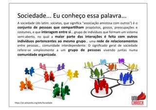 Sociedade...	
  Eu	
  conheço	
  essa	
  palavra...	
  
A	
  sociedade	
  (do	
  la3m:	
  societas,	
  que	
  signiﬁca	
  "associação	
  amistosa	
  com	
  outros")	
  é	
  o	
  
conjunto	
   de	
   pessoas	
   que	
   compar:lham	
   propósitos,	
   gostos,	
   preocupações	
   e	
  
costumes,	
  e	
  que	
  interagem	
  entre	
  si…	
  grupo	
  de	
  indivíduos	
  que	
  formam	
  um	
  sistema	
  
semi-­‐aberto,	
   no	
   qual	
   a	
   maior	
   parte	
   das	
   interações	
   é	
   feita	
   com	
   outros	
  
indivíduos	
  pertencentes	
  ao	
  mesmo	
  grupo…	
  uma	
  rede	
  de	
  relacionamentos	
  
entre	
   pessoas…	
   comunidade	
   interdependente.	
   O	
   signiﬁcado	
   geral	
   de	
   sociedade	
  
refere-­‐se	
   simplesmente	
   a	
   um	
   grupo	
   de	
   pessoas	
   vivendo	
   juntas	
   numa	
  
comunidade	
  organizada.	
  
haps://pt.wikipedia.org/wiki/Sociedade	
  
 