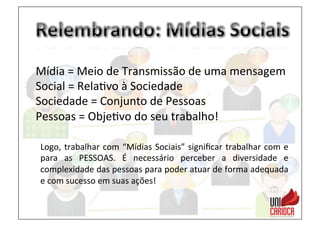 Mídia	
  =	
  Meio	
  de	
  Transmissão	
  de	
  uma	
  mensagem	
  
Social	
  =	
  Rela3vo	
  à	
  Sociedade	
  
Sociedade	
  =	
  Conjunto	
  de	
  Pessoas	
  
Pessoas	
  =	
  Obje3vo	
  do	
  seu	
  trabalho!	
  
Logo,	
  trabalhar	
  com	
  “Mídias	
  Sociais”	
  signiﬁcar	
  trabalhar	
  com	
  e	
  
para	
   as	
   PESSOAS.	
   É	
   necessário	
   perceber	
   a	
   diversidade	
   e	
  
complexidade	
  das	
  pessoas	
  para	
  poder	
  atuar	
  de	
  forma	
  adequada	
  
e	
  com	
  sucesso	
  em	
  suas	
  ações!	
  
 