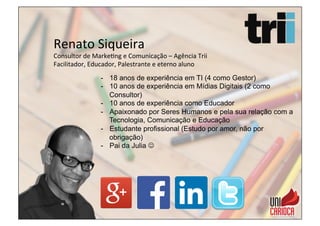 Renato	
  Siqueira	
  
Consultor	
  de	
  Marke3ng	
  e	
  Comunicação	
  –	
  Agência	
  Trii	
  
Facilitador,	
  Educador,	
  Palestrante	
  e	
  eterno	
  aluno	
  
-  18 anos de experiência em TI (4 como Gestor)
-  10 anos de experiência em Mídias Digitais (2 como
Consultor)
-  10 anos de experiência como Educador
-  Apaixonado por Seres Humanos e pela sua relação com a
Tecnologia, Comunicação e Educação
-  Estudante profissional (Estudo por amor, não por
obrigação)
-  Pai da Julia J
 