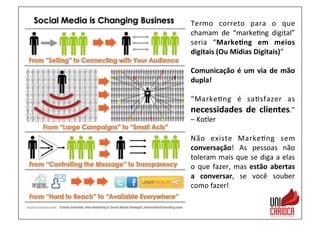 Termo	
   correto	
   para	
   o	
   que	
  
chamam	
   de	
   “marke3ng	
   digital”	
  
seria	
   “Marke:ng	
   em	
   meios	
  
digitais	
  (Ou	
  Mídias	
  Digitais)”	
  
	
  
Comunicação	
  é	
  um	
  via	
  de	
  mão	
  
dupla!	
  
	
  
“Marke3ng	
   é	
   sa3sfazer	
   as	
  
necessidades	
   de	
   clientes.”	
  
–	
  Kotler	
  
	
  
Não	
   existe	
   Marke3ng	
   sem	
  
conversação!	
   As	
   pessoas	
   não	
  
toleram	
  mais	
  que	
  se	
  diga	
  a	
  elas	
  
o	
  que	
  fazer,	
  mas	
  estão	
  abertas	
  
a	
   conversar,	
   se	
   você	
   souber	
  
como	
  fazer!	
  
 