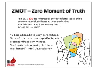 “Em	
  2011,	
  37%	
  dos	
  compradores	
  encontram	
  fontes	
  sociais	
  online	
  	
  
como	
  um	
  mo3vador	
  inﬂuente	
  ao	
  tomarem	
  decisões.	
  
Este	
  índice	
  era	
  de	
  19%	
  em	
  2010	
  –	
  QUASE	
  O	
  	
  
DOBRO	
  EM	
  UM	
  ANO!”	
  
hap://www.zeromomentovruth.com/?locale=pt_br	
  
“O	
  boca	
  a	
  boca	
  digital	
  é	
  um	
  para	
  milhões.	
  
Se	
   você	
   tem	
   um	
   boa	
   experiência,	
   ela	
   é	
  	
  	
  
recompar3lhada	
  com	
  milhões.	
  	
  
Você	
  posta	
  e,	
  de	
  repente,	
  ela	
  está	
  se	
  	
  
espalhando!”	
  –	
  Prof.	
  Dave	
  Reibstein	
  
	
  
 