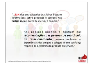 “…61%	
  dos	
  entrevistados	
  brasileiros	
  buscam	
  
informações	
   sobre	
   produtos	
   e	
   serviços	
   nas	
  
mídias	
  sociais	
  antes	
  de	
  efetuar	
  a	
  compra.”	
  
“ A s	
   p e s s o a s	
   q u e r e m	
   e	
   c o n ﬁ a m	
   n a s	
  
recomendações	
  das	
  pessoas	
  de	
  seu	
  círculo	
  
de	
   relacionamento,	
   querem	
   conhecer	
   as	
  
experiências	
  dos	
  amigos	
  e	
  colegas	
  de	
  sua	
  conﬁança	
  
respeito	
  de	
  determinado	
  produto	
  ou	
  serviço.”	
  
hap://aquintaonda.blogspot.com/2011/07/oh-­‐panel-­‐pesquisa-­‐compra-­‐amigos-­‐opiniao.html	
  
 