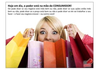 Hoje	
  em	
  dia,	
  o	
  poder	
  está	
  na	
  mão	
  do	
  CONSUMIDOR!	
  
Ele	
  pode	
  dizer	
  se	
  seu	
  negócio	
  está	
  indo	
  bem	
  ou	
  não,	
  pode	
  dizer	
  se	
  suas	
  ações	
  estão	
  indo	
  
bem	
  ou	
  não,	
  pode	
  dizer	
  se	
  o	
  preço	
  está	
  bom	
  ou	
  não	
  e	
  pode	
  dizer	
  se	
  ele	
  vai	
  trabalhar	
  a	
  seu	
  
favor	
  –	
  e	
  fazer	
  seu	
  negócio	
  crescer	
  –	
  ou	
  contra	
  você!	
  
 