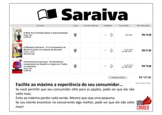Facilite	
  ao	
  máximo	
  a	
  experiência	
  do	
  seu	
  consumidor…	
  
Se	
  você	
  permi3r	
  que	
  seu	
  consumidor	
  olhe	
  para	
  as	
  opções,	
  pode	
  ser	
  que	
  ele	
  não	
  
volte	
  mais.	
  
Evite	
  ao	
  máximo	
  perder	
  cada	
  venda.	
  Mesmo	
  que	
  seja	
  uma	
  pequena.	
  
Se	
  seu	
  cliente	
  encontrar	
  no	
  concorrente	
  algo	
  melhor,	
  pode	
  ser	
  que	
  ele	
  não	
  volte	
  
mais!	
  
 