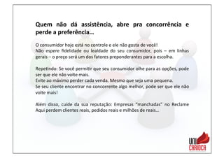 Quem	
   não	
   dá	
   assistência,	
   abre	
   pra	
   concorrência	
   e	
  
perde	
  a	
  preferência…	
  
	
  
O	
  consumidor	
  hoje	
  está	
  no	
  controle	
  e	
  ele	
  não	
  gosta	
  de	
  você!	
  
Não	
   espere	
   ﬁdelidade	
   ou	
   lealdade	
   do	
   seu	
   consumidor,	
   pois	
   –	
   em	
   linhas	
  
gerais	
  –	
  o	
  preço	
  será	
  um	
  dos	
  fatores	
  preponderantes	
  para	
  a	
  escolha.	
  
	
  
Repe3ndo:	
  Se	
  você	
  permi3r	
  que	
  seu	
  consumidor	
  olhe	
  para	
  as	
  opções,	
  pode	
  
ser	
  que	
  ele	
  não	
  volte	
  mais.	
  
Evite	
  ao	
  máximo	
  perder	
  cada	
  venda.	
  Mesmo	
  que	
  seja	
  uma	
  pequena.	
  
Se	
  seu	
  cliente	
  encontrar	
  no	
  concorrente	
  algo	
  melhor,	
  pode	
  ser	
  que	
  ele	
  não	
  
volte	
  mais!	
  
	
  
Além	
   disso,	
   cuide	
   da	
   sua	
   reputação:	
   Empresas	
   “manchadas”	
   no	
   Reclame	
  
Aqui	
  perdem	
  clientes	
  reais,	
  pedidos	
  reais	
  e	
  milhões	
  de	
  reais…	
  
 