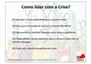 01)	
  Assuma	
  o	
  erro	
  publicamente	
  e	
  o	
  quanto	
  antes	
  
	
  
02)	
  Peça	
  que	
  o	
  Presidente	
  faça	
  um	
  comunicado	
  oﬁcial	
  	
  
	
  
03)	
  Apresente	
  as	
  medidas	
  tomadas	
  para	
  sanar	
  o	
  problema	
  
	
  
04)	
  Disponibilize	
  canais	
  exclusivo	
  para	
  a	
  comunicação	
  com	
  os	
  
clientes	
  afetados	
  
	
  
05)	
  Faça	
  um	
  trabalho	
  de	
  gestão	
  de	
  crises	
  	
  
hap://www.desconstruir.com/5-­‐dicas-­‐para-­‐lidar-­‐com-­‐reclamacoes-­‐de-­‐clientes-­‐case-­‐ades/	
  
 